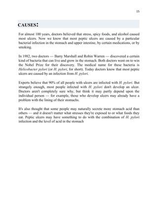 15



CAUSES:
For almost 100 years, doctors believed that stress, spicy foods, and alcohol caused
most ulcers. Now we know that most peptic ulcers are caused by a particular
bacterial infection in the stomach and upper intestine, by certain medications, or by
smoking.

In 1982, two doctors — Barry Marshall and Robin Warren — discovered a certain
kind of bacteria that can live and grow in the stomach. Both doctors went on to win
the Nobel Prize for their discovery. The medical name for these bacteria is
Helicobacter pylori (or H. pylori, for short). Today doctors know that most peptic
ulcers are caused by an infection from H. pylori.

Experts believe that 90% of all people with ulcers are infected with H. pylori. But
strangely enough, most people infected with H. pylori don't develop an ulcer.
Doctors aren't completely sure why, but think it may partly depend upon the
individual person — for example, those who develop ulcers may already have a
problem with the lining of their stomachs.

It's also thought that some people may naturally secrete more stomach acid than
others — and it doesn't matter what stresses they're exposed to or what foods they
eat. Peptic ulcers may have something to do with the combination of H. pylori
infection and the level of acid in the stomach
 