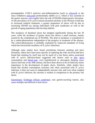 17


prostaglandins. COX-2 selective anti-inflammatories (such as celecoxib or the
since withdrawn rofecoxib) preferentially inhibit cox-2, which is less essential in
the gastric mucosa, and roughly halve the risk of NSAID-related gastric ulceration.
As the prevalence of H. pylori-caused ulceration declines in the Western world due
to increased medical treatment, a greater proportion of ulcers will be due to
increasing NSAID use among individuals with pain syndromes as well as the
growth of aging populations that develop arthritis.

The incidence of duodenal ulcers has dropped significantly during the last 30
years, while the incidence of gastric ulcers has shown a small increase, mainly
caused by the widespread use of NSAIDs. The drop in incidence is considered to
be a cohort-phenomenon independent of the progress in treatment of the disease.
The cohort-phenomenon is probably explained by improved standards of living
which has lowered the incidence of H. pylori infections.

Although some studies have found correlations between smoking and ulcer
formation, others have been more specific in exploring the risks involved and have
found that smoking by itself may not be much of a risk factor unless associated
with H. pylori infection.Some suggested risk factors such as diet, spice
consumption and blood type, were hypothesized as ulcerogens (helping cause
ulcers) until late in the 20th century, but have been shown to be of relatively minor
importance in the development of peptic ulcers. Similarly, while studies have
found that alcohol consumption increases risk when associated with H. pylori
infection, it does not seem to independently increase risk, and even when coupled
with H. pylori infection, the increase is modest in comparison to the primary risk
factor.

Gastrinomas (Zollinger Ellison syndrome), rare gastrin-secreting tumors, also
cause multiple and difficult to heal ulcers.




Stress
 