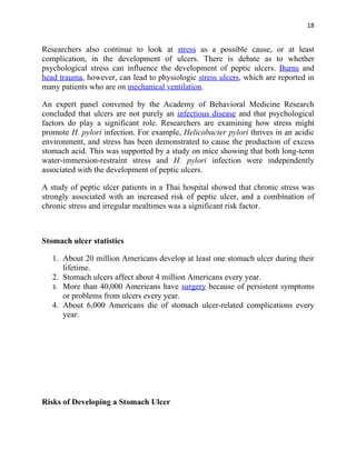 18


Researchers also continue to look at stress as a possible cause, or at least
complication, in the development of ulcers. There is debate as to whether
psychological stress can influence the development of peptic ulcers. Burns and
head trauma, however, can lead to physiologic stress ulcers, which are reported in
many patients who are on mechanical ventilation.

An expert panel convened by the Academy of Behavioral Medicine Research
concluded that ulcers are not purely an infectious disease and that psychological
factors do play a significant role. Researchers are examining how stress might
promote H. pylori infection. For example, Helicobacter pylori thrives in an acidic
environment, and stress has been demonstrated to cause the production of excess
stomach acid. This was supported by a study on mice showing that both long-term
water-immersion-restraint stress and H. pylori infection were independently
associated with the development of peptic ulcers.

A study of peptic ulcer patients in a Thai hospital showed that chronic stress was
strongly associated with an increased risk of peptic ulcer, and a combination of
chronic stress and irregular mealtimes was a significant risk factor.



Stomach ulcer statistics

   1. About 20 million Americans develop at least one stomach ulcer during their
      lifetime.
   2. Stomach ulcers affect about 4 million Americans every year.
   3. More than 40,000 Americans have surgery because of persistent symptoms
      or problems from ulcers every year.
   4. About 6,000 Americans die of stomach ulcer-related complications every
      year.




Risks of Developing a Stomach Ulcer
 