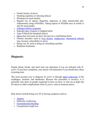 19


   •   Family history of ulcers
   •   Smoking cigarettes or chewing tobacco
   •   Drinking too much alcohol
   •   Regular use of aspirin, ibuprofen, naproxen, or other nonsteroidal anti-
       inflammatory drugs (NSAIDs). Taking aspirin or NSAIDs once in awhile is
       safe for most people.
   •   Zollinger-Ellison syndrome
   •   Improper diet, irregular or skipped meals
   •   Type O blood (for duodenal ulcers)
   •   Stress does not cause an ulcer, but may be a contributing factor
   •   Chronic disorders such as liver disease, emphysema, rheumatoid arthritis
       may increase vulnerability to ulcers
   •   Being very ill, such as being on a breathing machine
   •   Radiation treatments



Diagnosis:


Simple blood, breath, and stool tests can determine if you are infected with H.
pylori. If you have symptoms, your doctor will determine if you should have these
screening tests.

The most accurate way to diagnose H. pylori is through upper endoscopy of the
esophagus, stomach, and duodenum. Because this procedure is invasive, it is
generally only done on people suspected to have an ulcer, or who are at high risk
for ulcers or other complications from H. pylori, such as stomach cancer.



Risk factors include being over 45 or having symptoms such as:

   •   Anemia
   •   Difficulty swallowing
   •   Gastrointestinal bleeding
   •   Unexplained weight loss
 