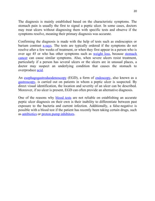 20


The diagnosis is mainly established based on the characteristic symptoms. The
stomach pain is usually the first to signal a peptic ulcer. In some cases, doctors
may treat ulcers without diagnosing them with specific tests and observe if the
symptoms resolve, meaning their primary diagnosis was accurate.

Confirming the diagnosis is made with the help of tests such as endoscopies or
barium contrast x-rays. The tests are typically ordered if the symptoms do not
resolve after a few weeks of treatment, or when they first appear in a person who is
over age 45 or who has other symptoms such as weight loss, because stomach
cancer can cause similar symptoms. Also, when severe ulcers resist treatment,
particularly if a person has several ulcers or the ulcers are in unusual places, a
doctor may suspect an underlying condition that causes the stomach to
overproduce acid.

An esophagogastroduodenoscopy (EGD), a form of endoscopy, also known as a
gastroscopy, is carried out on patients in whom a peptic ulcer is suspected. By
direct visual identification, the location and severity of an ulcer can be described.
Moreover, if no ulcer is present, EGD can often provide an alternative diagnosis.

One of the reasons why blood tests are not reliable on establishing an accurate
peptic ulcer diagnosis on their own is their inability to differentiate between past
exposure to the bacteria and current infection. Additionally, a false-negative is
possible with a blood test if the patient has recently been taking certain drugs, such
as antibiotics or proton pump inhibitors.
 