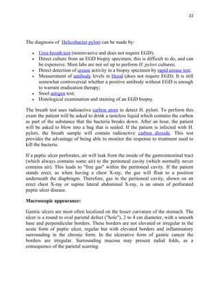 22




The diagnosis of Helicobacter pylori can be made by:

   •   Urea breath test (noninvasive and does not require EGD);
   •   Direct culture from an EGD biopsy specimen; this is difficult to do, and can
       be expensive. Most labs are not set up to perform H. pylori cultures;
   •   Direct detection of urease activity in a biopsy specimen by rapid urease test;
   •   Measurement of antibody levels in blood (does not require EGD). It is still
       somewhat controversial whether a positive antibody without EGD is enough
       to warrant eradication therapy;
   •   Stool antigen test;
   •   Histological examination and staining of an EGD biopsy.

The breath test uses radioactive carbon atom to detect H. pylori. To perform this
exam the patient will be asked to drink a tasteless liquid which contains the carbon
as part of the substance that the bacteria breaks down. After an hour, the patient
will be asked to blow into a bag that is sealed. If the patient is infected with H.
pylori, the breath sample will contain radioactive carbon dioxide. This test
provides the advantage of being able to monitor the response to treatment used to
kill the bacteria.

If a peptic ulcer perforates, air will leak from the inside of the gastrointestinal tract
(which always contains some air) to the peritoneal cavity (which normally never
contains air). This leads to "free gas" within the peritoneal cavity. If the patient
stands erect, as when having a chest X-ray, the gas will float to a position
underneath the diaphragm. Therefore, gas in the peritoneal cavity, shown on an
erect chest X-ray or supine lateral abdominal X-ray, is an omen of perforated
peptic ulcer disease.

Macroscopic appearance:

Gastric ulcers are most often localized on the lesser curvature of the stomach. The
ulcer is a round to oval parietal defect ("hole"), 2 to 4 cm diameter, with a smooth
base and perpendicular borders. These borders are not elevated or irregular in the
acute form of peptic ulcer, regular but with elevated borders and inflammatory
surrounding in the chronic form. In the ulcerative form of gastric cancer the
borders are irregular. Surrounding mucosa may present radial folds, as a
consequence of the parietal scarring.
 