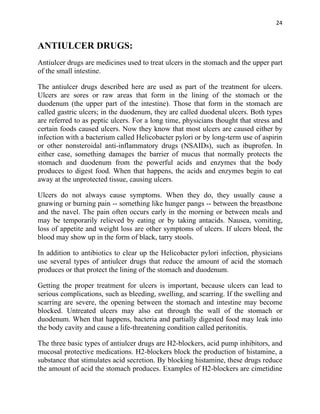 24


ANTIULCER DRUGS:
Antiulcer drugs are medicines used to treat ulcers in the stomach and the upper part
of the small intestine.

The antiulcer drugs described here are used as part of the treatment for ulcers.
Ulcers are sores or raw areas that form in the lining of the stomach or the
duodenum (the upper part of the intestine). Those that form in the stomach are
called gastric ulcers; in the duodenum, they are called duodenal ulcers. Both types
are referred to as peptic ulcers. For a long time, physicians thought that stress and
certain foods caused ulcers. Now they know that most ulcers are caused either by
infection with a bacterium called Helicobacter pylori or by long-term use of aspirin
or other nonsteroidal anti-inflammatory drugs (NSAIDs), such as ibuprofen. In
either case, something damages the barrier of mucus that normally protects the
stomach and duodenum from the powerful acids and enzymes that the body
produces to digest food. When that happens, the acids and enzymes begin to eat
away at the unprotected tissue, causing ulcers.

Ulcers do not always cause symptoms. When they do, they usually cause a
gnawing or burning pain -- something like hunger pangs -- between the breastbone
and the navel. The pain often occurs early in the morning or between meals and
may be temporarily relieved by eating or by taking antacids. Nausea, vomiting,
loss of appetite and weight loss are other symptoms of ulcers. If ulcers bleed, the
blood may show up in the form of black, tarry stools.

In addition to antibiotics to clear up the Helicobacter pylori infection, physicians
use several types of antiulcer drugs that reduce the amount of acid the stomach
produces or that protect the lining of the stomach and duodenum.

Getting the proper treatment for ulcers is important, because ulcers can lead to
serious complications, such as bleeding, swelling, and scarring. If the swelling and
scarring are severe, the opening between the stomach and intestine may become
blocked. Untreated ulcers may also eat through the wall of the stomach or
duodenum. When that happens, bacteria and partially digested food may leak into
the body cavity and cause a life-threatening condition called peritonitis.

The three basic types of antiulcer drugs are H2-blockers, acid pump inhibitors, and
mucosal protective medications. H2-blockers block the production of histamine, a
substance that stimulates acid secretion. By blocking histamine, these drugs reduce
the amount of acid the stomach produces. Examples of H2-blockers are cimetidine
 