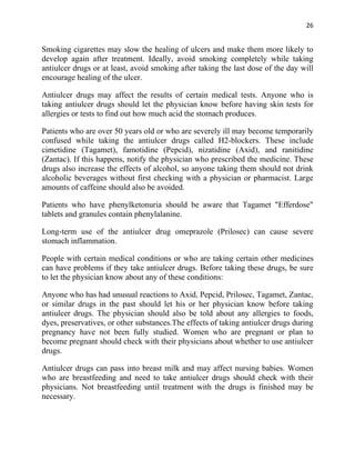 26


Smoking cigarettes may slow the healing of ulcers and make them more likely to
develop again after treatment. Ideally, avoid smoking completely while taking
antiulcer drugs or at least, avoid smoking after taking the last dose of the day will
encourage healing of the ulcer.

Antiulcer drugs may affect the results of certain medical tests. Anyone who is
taking antiulcer drugs should let the physician know before having skin tests for
allergies or tests to find out how much acid the stomach produces.

Patients who are over 50 years old or who are severely ill may become temporarily
confused while taking the antiulcer drugs called H2-blockers. These include
cimetidine (Tagamet), famotidine (Pepcid), nizatidine (Axid), and ranitidine
(Zantac). If this happens, notify the physician who prescribed the medicine. These
drugs also increase the effects of alcohol, so anyone taking them should not drink
alcoholic beverages without first checking with a physician or pharmacist. Large
amounts of caffeine should also be avoided.

Patients who have phenylketonuria should be aware that Tagamet "Efferdose"
tablets and granules contain phenylalanine.

Long-term use of the antiulcer drug omeprazole (Prilosec) can cause severe
stomach inflammation.

People with certain medical conditions or who are taking certain other medicines
can have problems if they take antiulcer drugs. Before taking these drugs, be sure
to let the physician know about any of these conditions:

Anyone who has had unusual reactions to Axid, Pepcid, Prilosec, Tagamet, Zantac,
or similar drugs in the past should let his or her physician know before taking
antiulcer drugs. The physician should also be told about any allergies to foods,
dyes, preservatives, or other substances.The effects of taking antiulcer drugs during
pregnancy have not been fully studied. Women who are pregnant or plan to
become pregnant should check with their physicians about whether to use antiulcer
drugs.

Antiulcer drugs can pass into breast milk and may affect nursing babies. Women
who are breastfeeding and need to take antiulcer drugs should check with their
physicians. Not breastfeeding until treatment with the drugs is finished may be
necessary.
 