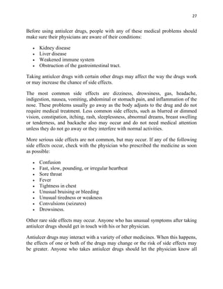27


Before using antiulcer drugs, people with any of these medical problems should
make sure their physicians are aware of their conditions:

   •   Kidney disease
   •   Liver disease
   •   Weakened immune system
   •   Obstruction of the gastrointestinal tract.

Taking antiulcer drugs with certain other drugs may affect the way the drugs work
or may increase the chance of side effects.

The most common side effects are dizziness, drowsiness, gas, headache,
indigestion, nausea, vomiting, abdominal or stomach pain, and inflammation of the
nose. These problems usually go away as the body adjusts to the drug and do not
require medical treatment. Less common side effects, such as blurred or dimmed
vision, constipation, itching, rash, sleeplessness, abnormal dreams, breast swelling
or tenderness, and backache also may occur and do not need medical attention
unless they do not go away or they interfere with normal activities.

More serious side effects are not common, but may occur. If any of the following
side effects occur, check with the physician who prescribed the medicine as soon
as possible:

   •   Confusion
   •   Fast, slow, pounding, or irregular heartbeat
   •   Sore throat
   •   Fever
   •   Tightness in chest
   •   Unusual bruising or bleeding
   •   Unusual tiredness or weakness
   •   Convulsions (seizures)
   •   Drowsiness.

Other rare side effects may occur. Anyone who has unusual symptoms after taking
antiulcer drugs should get in touch with his or her physician.

Antiulcer drugs may interact with a variety of other medicines. When this happens,
the effects of one or both of the drugs may change or the risk of side effects may
be greater. Anyone who takes antiulcer drugs should let the physician know all
 
