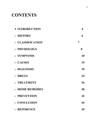 3



CONTENTS

 INTRODUCTION           4

   HISTORY              6

   CLASSIFICATION   7

   PHYSIOLOGY           8

   SYMPTOMS             10

   CAUSES               15

   DIAGNOSIS            19

   DRUGS                24

   TREATMENT            36

   HOME REMEDIES        40

   PREVENTION           42

   CONCLUSION           44

   REFERENCE            45
 