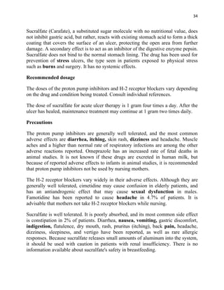 34


Sucralfate (Carafate), a substituted sugar molecule with no nutritional value, does
not inhibit gastric acid, but rather, reacts with existing stomach acid to form a thick
coating that covers the surface of an ulcer, protecting the open area from further
damage. A secondary effect is to act as an inhibitor of the digestive enzyme pepsin.
Sucralfate does not bind to the normal stomach lining. The drug has been used for
prevention of stress ulcers, the type seen in patients exposed to physical stress
such as burns and surgery. It has no systemic effects.

Recommended dosage

The doses of the proton pump inhibitors and H-2 receptor blockers vary depending
on the drug and condition being treated. Consult individual references.

The dose of sucralfate for acute ulcer therapy is 1 gram four times a day. After the
ulcer has healed, maintenance treatment may continue at 1 gram two times daily.

Precautions

The proton pump inhibitors are generally well tolerated, and the most common
adverse effects are diarrhea, itching, skin rash, dizziness and headache. Muscle
aches and a higher than normal rate of respiratory infections are among the other
adverse reactions reported. Omeprazole has an increased rate of fetal deaths in
animal studies. It is not known if these drugs are excreted in human milk, but
because of reported adverse effects to infants in animal studies, it is recommended
that proton pump inhibitors not be used by nursing mothers.

The H-2 receptor blockers vary widely in their adverse effects. Although they are
generally well tolerated, cimetidine may cause confusion in elderly patients, and
has an antiandrogenic effect that may cause sexual dysfunction in males.
Famotidine has been reported to cause headache in 4.7% of patients. It is
advisable that mothers not take H-2 receptor blockers while nursing.

Sucralfate is well tolerated. It is poorly absorbed, and its most common side effect
is constipation in 2% of patients. Diarrhea, nausea, vomiting, gastric discomfort,
indigestion, flatulence, dry mouth, rash, pruritus (itching), back pain, headache,
dizziness, sleepiness, and vertigo have been reported, as well as rare allergic
responses. Because sucralfate releases small amounts of aluminum into the system,
it should be used with caution in patients with renal insufficiency. There is no
information available about sucralfate's safety in breastfeeding.
 