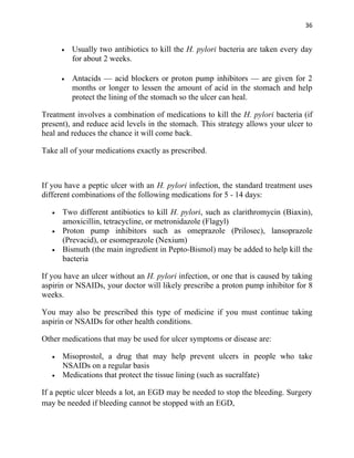 36


       •   Usually two antibiotics to kill the H. pylori bacteria are taken every day
           for about 2 weeks.

       •   Antacids — acid blockers or proton pump inhibitors — are given for 2
           months or longer to lessen the amount of acid in the stomach and help
           protect the lining of the stomach so the ulcer can heal.

Treatment involves a combination of medications to kill the H. pylori bacteria (if
present), and reduce acid levels in the stomach. This strategy allows your ulcer to
heal and reduces the chance it will come back.

Take all of your medications exactly as prescribed.



If you have a peptic ulcer with an H. pylori infection, the standard treatment uses
different combinations of the following medications for 5 - 14 days:

   •   Two different antibiotics to kill H. pylori, such as clarithromycin (Biaxin),
       amoxicillin, tetracycline, or metronidazole (Flagyl)
   •   Proton pump inhibitors such as omeprazole (Prilosec), lansoprazole
       (Prevacid), or esomeprazole (Nexium)
   •   Bismuth (the main ingredient in Pepto-Bismol) may be added to help kill the
       bacteria

If you have an ulcer without an H. pylori infection, or one that is caused by taking
aspirin or NSAIDs, your doctor will likely prescribe a proton pump inhibitor for 8
weeks.

You may also be prescribed this type of medicine if you must continue taking
aspirin or NSAIDs for other health conditions.

Other medications that may be used for ulcer symptoms or disease are:

   •   Misoprostol, a drug that may help prevent ulcers in people who take
       NSAIDs on a regular basis
   •   Medications that protect the tissue lining (such as sucralfate)

If a peptic ulcer bleeds a lot, an EGD may be needed to stop the bleeding. Surgery
may be needed if bleeding cannot be stopped with an EGD,
 