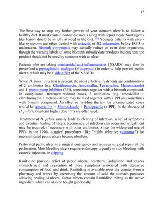 37




The best way to stop any further growth of your stomach ulcer is to follow a
healthy diet. It must contain non-acidic meals along with liquid meals. Sour agents
like lemon should be strictly avoided in the diet. [20] Younger patients with ulcer-
like symptoms are often treated with antacids or H2 antagonists before EGD is
undertaken. Bismuth compounds may actually reduce or even clear organisms,
though the warning labels of some bismuth subsalicylate products indicate that the
product should not be used by someone with an ulcer.

Patients who are taking nonsteroidal anti-inflammatories (NSAIDs) may also be
prescribed a prostaglandin analogue (Misoprostol) in order to help prevent peptic
ulcers, which may be a side-effect of the NSAIDs.

When H. pylori infection is present, the most effective treatments are combinations
of 2 antibiotics (e.g. Clarithromycin, Amoxicillin, Tetracycline, Metronidazole)
and 1 proton pump inhibitor (PPI), sometimes together with a bismuth compound.
In complicated, treatment-resistant cases, 3 antibiotics (e.g. amoxicillin +
clarithromycin + metronidazole) may be used together with a PPI and sometimes
with bismuth compound. An effective first-line therapy for uncomplicated cases
would be Amoxicillin + Metronidazole + Pantoprazole (a PPI). In the absence of
H. pylori, long-term higher dose PPIs are often used.

Treatment of H. pylori usually leads to clearing of infection, relief of symptoms
and eventual healing of ulcers. Recurrence of infection can occur and retreatment
may be required, if necessary with other antibiotics. Since the widespread use of
PPI's in the 1990s, surgical procedures (like "highly selective vagotomy") for
uncomplicated peptic ulcers became obsolete.

Perforated peptic ulcer is a surgical emergency and requires surgical repair of the
perforation. Most bleeding ulcers require endoscopy urgently to stop bleeding with
cautery, injection, or clipping.

Ranitidine provides relief of peptic ulcers, heartburn, indigestion and excess
stomach acid and prevention of these symptoms associated with excessive
consumption of food and drink. Ranitidine is available over the counter from a
pharmacy and works by decreasing the amount of acid the stomach produces
allowing healing of ulcers. Zantac tablets contain Ranitidine 150mg as the active
ingredient which can also be bought generically.
 