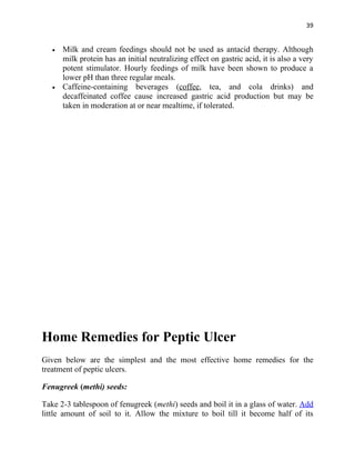 39


   •   Milk and cream feedings should not be used as antacid therapy. Although
       milk protein has an initial neutralizing effect on gastric acid, it is also a very
       potent stimulator. Hourly feedings of milk have been shown to produce a
       lower pH than three regular meals.
   •   Caffeine-containing beverages (coffee, tea, and cola drinks) and
       decaffeinated coffee cause increased gastric acid production but may be
       taken in moderation at or near mealtime, if tolerated.




Home Remedies for Peptic Ulcer
Given below are the simplest and the most effective home remedies for the
treatment of peptic ulcers.

Fenugreek (methi) seeds:

Take 2-3 tablespoon of fenugreek (methi) seeds and boil it in a glass of water. Add
little amount of soil to it. Allow the mixture to boil till it become half of its
 