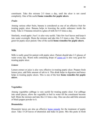 40


constituent. Take this mixture 2-3 times a day, until the ulcer is not cured
completely. One of the useful home remedies for peptic ulcers.

Fruits:

Among various other fruits, banana is considered as one of an effective fruit for
treating peptic ulcer. Banana helps in lowering the acidic substance inside the
body. Take 2-3 bananas mixed in a glass of milk for 4-5 times a day.

Similarly, wood apple ( bael ) is also very useful. Take few bael leaves and keep it
into water overnight. Drain the mixture and take this 2-3 times a day. This works
great for peptic ulcer patient. One of the useful home remedies for peptic ulcers.



Milk:

Milk is really good for patient with peptic ulcer. Patient should take 2-3 glasses of
water every day. Warm milk containing drops of castor oil is also very good for
treating peptic ulcer.

Lemon:

Lemon extract or juice is also very effective in treating peptic ulcer. Prepare fresh
lemon juice, add little amount of salt to it. This drink helps in digestion and hence
helps in treating peptic ulcers. This is one of the best home remedies for peptic
ulcers.



Vegetables:

Among vegetables cabbage is very useful for treating peptic ulcer. Cut cabbage
into small pieces, allow the vegetable to boil in water till the constituent become
half. Drain the mixture and take this 2-3 time a day. One can also add little amount
of black pepper powder to it.

Drumsticks:

Drumstick leaves are also an effective home remedy for the treatment of peptic
ulcer. Take 15-20 leaves of drumstick and make its paste. Mix this paste in fresh
 