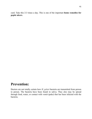 41


curd. Take this 2-3 times a day. This is one of the important home remedies for
peptic ulcers.




Prevention:
Doctors are not totally certain how H. pylori bacteria are transmitted from person
to person. The bacteria have been found in saliva. They also may be spread
through food, water, or contact with vomit (puke) that has been infected with the
bacteria.
 