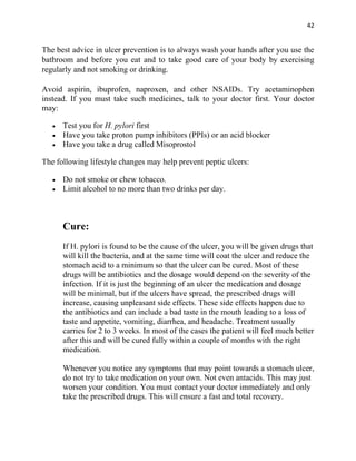 42


The best advice in ulcer prevention is to always wash your hands after you use the
bathroom and before you eat and to take good care of your body by exercising
regularly and not smoking or drinking.

Avoid aspirin, ibuprofen, naproxen, and other NSAIDs. Try acetaminophen
instead. If you must take such medicines, talk to your doctor first. Your doctor
may:

   •   Test you for H. pylori first
   •   Have you take proton pump inhibitors (PPIs) or an acid blocker
   •   Have you take a drug called Misoprostol

The following lifestyle changes may help prevent peptic ulcers:

   •   Do not smoke or chew tobacco.
   •   Limit alcohol to no more than two drinks per day.



       Cure:
       If H. pylori is found to be the cause of the ulcer, you will be given drugs that
       will kill the bacteria, and at the same time will coat the ulcer and reduce the
       stomach acid to a minimum so that the ulcer can be cured. Most of these
       drugs will be antibiotics and the dosage would depend on the severity of the
       infection. If it is just the beginning of an ulcer the medication and dosage
       will be minimal, but if the ulcers have spread, the prescribed drugs will
       increase, causing unpleasant side effects. These side effects happen due to
       the antibiotics and can include a bad taste in the mouth leading to a loss of
       taste and appetite, vomiting, diarrhea, and headache. Treatment usually
       carries for 2 to 3 weeks. In most of the cases the patient will feel much better
       after this and will be cured fully within a couple of months with the right
       medication.

       Whenever you notice any symptoms that may point towards a stomach ulcer,
       do not try to take medication on your own. Not even antacids. This may just
       worsen your condition. You must contact your doctor immediately and only
       take the prescribed drugs. This will ensure a fast and total recovery.
 