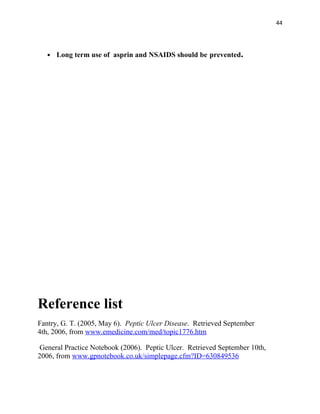 44




      Long term use of asprin and NSAIDS should be prevented.




Reference list
Fantry, G. T. (2005, May 6). Peptic Ulcer Disease. Retrieved September
4th, 2006, from www.emedicine.com/med/topic1776.htm

 General Practice Notebook (2006). Peptic Ulcer. Retrieved September 10th,
2006, from www.gpnotebook.co.uk/simplepage.cfm?ID=630849536
 
