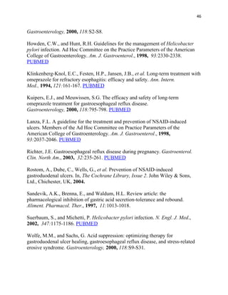 46


Gastroenterology, 2000, 118:S2-S8.

Howden, C.W., and Hunt, R.H. Guidelines for the management of Helicobacter
pylori infection. Ad Hoc Committee on the Practice Parameters of the American
College of Gastroenterology. Am. J. Gastroenterol., 1998, 93:2330-2338.
PUBMED

Klinkenberg-Knol, E.C., Festen, H.P., Jansen, J.B., et al. Long-term treatment with
omeprazole for refractory esophagitis: efficacy and safety. Ann. Intern.
Med., 1994, 121:161-167. PUBMED

Kuipers, E.J., and Meuwissen, S.G. The efficacy and safety of long-term
omeprazole treatment for gastroesophageal reflux disease.
Gastroenterology, 2000, 118:795-798. PUBMED

Lanza, F.L. A guideline for the treatment and prevention of NSAID-induced
ulcers. Members of the Ad Hoc Committee on Practice Parameters of the
American College of Gastroenterology. Am. J. Gastroenterol., 1998,
93:2037-2046. PUBMED

Richter, J.E. Gastroesophageal reflux disease during pregnancy. Gastroenterol.
Clin. North Am., 2003, 32:235-261. PUBMED

Rostom, A., Dube, C., Wells, G., et al. Prevention of NSAID-induced
gastroduodenal ulcers. In, The Cochrane Library, Issue 2. John Wiley & Sons,
Ltd., Chichester, UK, 2004.

Sandevik, A.K., Brenna, E., and Waldum, H.L. Review article: the
pharmacological inhibition of gastric acid secretion-tolerance and rebound.
Aliment. Pharmacol. Ther., 1997, 11:1013-1018.

Suerbaum, S., and Michetti, P. Helicobacter pylori infection. N. Engl. J. Med.,
2002, 347:1175-1186. PUBMED

Wolfe, M.M., and Sachs, G. Acid suppression: optimizing therapy for
gastroduodenal ulcer healing, gastroesophageal reflux disease, and stress-related
erosive syndrome. Gastroenterology, 2000, 118:S9-S31.
 