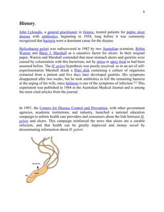 6


History.
John Lykoudis, a general practitioner in Greece, treated patients for peptic ulcer
disease with antibiotics, beginning in 1958, long before it was commonly
recognized that bacteria were a dominant cause for the disease.

Helicobacter pylori was rediscovered in 1982 by two Australian scientists, Robin
Warren and Barry J. Marshall as a causative factor for ulcers. In their original
paper, Warren and Marshall contended that most stomach ulcers and gastritis were
caused by colonization with this bacterium, not by stress or spicy food as had been
assumed before. The H. pylori hypothesis was poorly received. so in an act of self-
experimentation Marshall drank a Petri dish containing a culture of organisms
extracted from a patient and five days later developed gastritis. His symptoms
disappeared after two weeks, but he took antibiotics to kill the remaining bacteria
at the urging of his wife, since halitosis is one of the symptoms of infection.[31] This
experiment was published in 1984 in the Australian Medical Journal and is among
the most cited articles from the journal.



In 1997, the Centers for Disease Control and Prevention, with other government
agencies, academic institutions, and industry, launched a national education
campaign to inform health care providers and consumers about the link between H.
pylori and ulcers. This campaign reinforced the news that ulcers are a curable
infection, and that health can be greatly improved and money saved by
disseminating information about H. pylori.
 