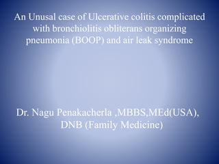 An Unusal case of Ulcerative colitis complicated
with bronchiolitis obliterans organizing
pneumonia (BOOP) and air leak syndrome
Dr. Nagu Penakacherla ,MBBS,MEd(USA),
DNB (Family Medicine)
 