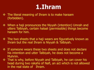 1. Ihram
 The literal meaning of Ihram is to make haram (forbidden).
 When a person pronounces the Niyyah (intention) of Umrah
and utters Talbiyah, certain halaal (permissible) things
become haram.
 The two sheets that a haji wears are figuratively known as
Ihram but the real Ihram is Niyyah & Talbiyah.
 If someone wears these two sheets and does not declare his
intention and utter Talbiyah, he does not become a Muhrim.
 That is why, before Niyyah and Talbiyah, he can cover his head
during two rakaats of Nafl, an act which is not allowed in the
real state of Ihram.
 