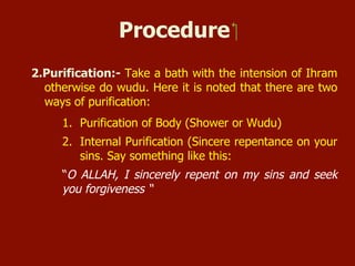 Procedure
2. Purification:- Take a bath with the intention of Ihram otherwise do
wudu. Here it is noted that there are two ways of purification:
1. Purification of Body (Shower or Wudu)
2. Internal Purification (Sincere repentance on your sins. Say
something like this:
“O ALLAH, I sincerely repent on my sins and seek your forgiveness”
 