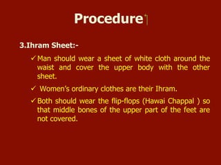 Procedure
3. Ihram Sheet:-
 Men should wear a sheet of white cloth around the waist and
cover the upper body with the other sheet.
 Women’s ordinary clothes are their Ihram.
 Both should wear the flip-flops (Hawai Chappal) so that middle
bones of the upper part of the feet are not covered.
 