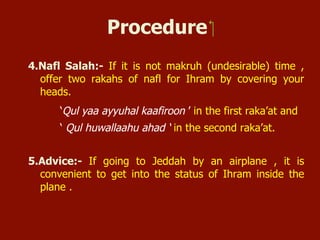 Procedure
4. Nafl Salat:- If it is not makruh (undesirable) time, offer two
rakaats of nafl for Ihram by covering your heads.
‘Qul yaa ayyuhal kaafiroon ’ in the first raka’at and
Qul huwallaahu ahad ‘ in the second raka’at.
5. Advice:- If going to Jeddah by an airplane, it is convenient to get
into the status of Ihram inside the plane.
 