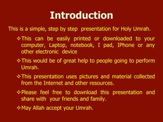 Introduction
 This is a simple, step by step presentation for Holy Umrah.
 This can be easily printed or downloaded to your computer,
Laptop, notebook, I pad, IPhone or any other electronic device
 This would be of great help to people going to perform Umrah.
 This presentation uses pictures and material collected from the
Internet and other resources.
 Please feel free to download this presentation and share with
your friends and family.
 May Allah accept your Umrah.
 