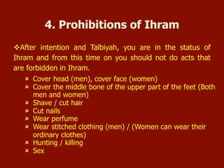  Cover head (men), cover face (women)
 Cover the middle bone of the upper part of the feet (Both men and
women)
 Shave / cut hair
 Cut nails
 Wear perfume
 Wear stitched clothing (men) / (Women can wear their ordinary
clothes)
 Hunting / killing
 Sex
4. Prohibitions of Ihram
 After intention and Talbiyah, you are in the status of Ihram and from this
time on you should not do acts that are forbidden in Ihram.
 