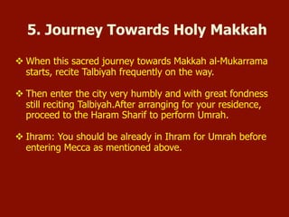  When this sacred journey towards Mecca al-Mukarrama starts, recite
Talbiyah frequently on the way.
 Then enter the city very humbly and with great fondness still
reciting Talbiyah. After arranging for your residence, proceed to the
Haram Sharif to perform Umrah.
 Ihram: You should be already in Ihram for Umrah before entering
Mecca as mentioned above.
5. Journey Towards Holy Mecca
 