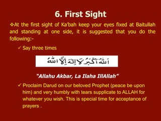  At the first sight of Ka’bah keep your eyes fixed at Baitullah and standing at
one side, it is suggested that you do the following:-
 Say three times
“Allahu Akbar, La Ilaha IllAllah”
 Proclaim Darud on our beloved Prophet (peace be upon him) and very
humbly with tears supplicate to ALLAH for whatever you wish. This is
special time for acceptance of prayers.
6. First Sight
 