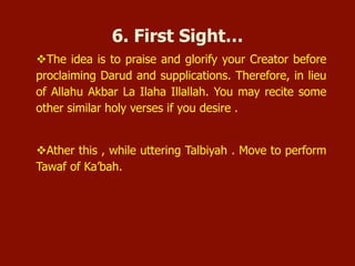  The idea is to praise and glorify your Creator before proclaiming
Darud and supplications. Therefore, in lieu of Allahu Akbar La
Ilaha Illallah. You may recite some other similar holy verses if you
desire.
 After this, while uttering Talbiyah. Move to perform Tawaf of
Ka’bah.
6. First Sight …
 
