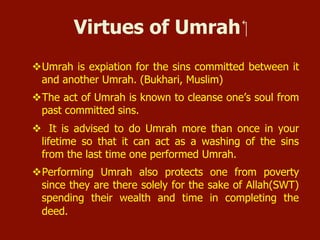 Virtues of Umrah
 Umrah is expiation for the sins committed between it and
another Umrah. (Bukhari, Muslim)
 The act of Umrah is known to cleanse one’s soul from past
committed sins.
 It is advised to do Umrah more than once in your lifetime so
that it can act as a washing of the sins from the last time one
performed Umrah.
 Performing Umrah also protects one from poverty since they
are there solely for the sake of Allah(SWT) spending their
wealth and time in completing the deed.
 