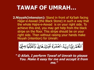2. Niyyah (intention):
 Stand in front of Ka’bah facing Hajar-e-Aswad (the Black Stone) in
such a way that the whole Hajre-e-Aswad is on your right side. To
achieve this end, you may get help from the black stripe on the
floor. This stripe should be on your right side.
 Then without raising your hands make Niyyah (intention) for
Umrah:
" O Allah, I perform Tawaf of Umrah to please You. Make it easy
for me and accept it from me."
TAWAF OF UMRAH…
 