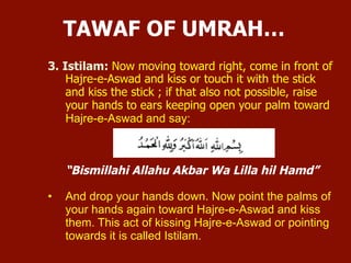 3. Istilam:
 Now moving toward right, come in front of Hajre-e-Aswad and kiss
or touch it with the stick and kiss the stick ; if that also not possible,
raise your hands to ears keeping open your palm toward Hajre-e-
Aswad and say:
“Bismillahi Allahu Akbar Wa Lilla hil Hamd”
 And drop your hands down. Now point the palms of your hands again
toward Hajre-e-Aswad and kiss them. This act of kissing Hajre-e-
Aswad or pointing towards it is called Istilam.
TAWAF OF UMRAH…
 