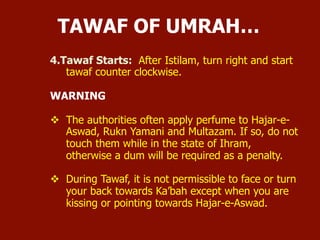 4. Tawaf Starts: After Istilam, turn right and start tawaf counter
clockwise.
WARNING
 The authorities often apply perfume to Hajar-e-Aswad, Rukn
Yamani and Multazam. If so, do not touch them while in the
state of Ihram, otherwise a dum will be required as a penalty.
 During Tawaf, it is not permissible to face or turn your back
towards Ka’bah except when you are kissing or pointing
towards Hajar-e-Aswad.
TAWAF OF UMRAH…
 