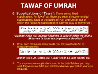 6. Supplications of Tawaf: There are no fixed supplications for Tawaf but there are
several recommended supplications listed in the books of Hajj and Umrah out of which
the following supplication to easy to memorize:
“Subhan-Allah Wal-hamdu-lillahi wa la ilaha ill-Allah wa-Allahu Akbar wa la haula
wa la quwwata illa-billah”
 If you don’t remember these words, you may glorify ALLAH by repeatedly uttering:
Subhan Allah, Al-Hamdu lilla, Allahu Akbar, La Ilaha Illallah, etc.
 You may also use supplications used in the daily Salah or you may seek forgiveness of
Allah and ask Him whatever you wish in your own language.
TAWAF OF UMRAH
 