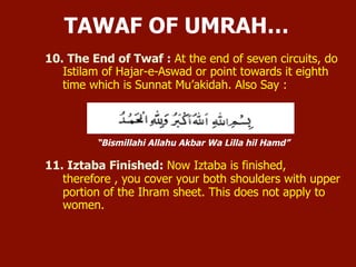 10. The End of Tawaf: At the end of seven circuits, do Istilam of Hajar-e-
Aswad or point towards it eighth time which is Sunnat Mu’akidah. Also Say:
“Bismillahi Allahu Akbar Wa Lilla hil Hamd”
11. Iztaba Finished: Now Iztaba is finished, therefore , you cover your both
shoulders with upper portion of the Ihram sheet. This does not apply to
women.
TAWAF OF UMRAH …
 
