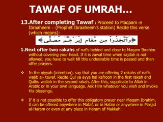 13. After completing Tawaf : Proceed to Maqaam‐e Ibraaheem ‐ (Prophet
Ibraaheem's station) Recite this verse:
 Next offer two rakaats of nafl behind and close to Maqam Ibrahim without
covering your head. If it is zawal time when sajdah is not allowed, you have
to wait till this undesirable time is passed and then offer prayers.
 In the niyyah (intention), say that you are offering 2 rakahs of nafls wajib al-
tawaf. Recite Qul ya ayya hal kafroon in the first rakah and Qulhu wallah in
the second rakah. After this, supplicate to Allah in Arabic or in your own
language. Ask Him whatever you wish and invoke His blessings.
 If it is not possible to offer this obligatory prayer near Maqam Ibrahim, it can
be offered anywhere in Mataf, or in Hatim or anywhere in Masjid al-Haram or
even at any place in Haram of Makkah.
TAWAF OF UMRAH…
 