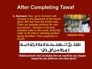 2. Zamzam: Now go to Zamzam well situated in
the basement of the Haram about 200 feet
from the Ka’bah door. There are separate
portions for men and women. Zamzam is the
best available water in the world. Drink this
water to fill while in standing position saying
Bismillah. Then supplicate to ALLAh:
After Completing Tawaf
“Allahummah inni as’aluka ilm-an naafi’an wa rizqan
waasi’an wa shifa’an min kuli da’in.”
ZAMZAM WELL
ZAMZAM WELL
 