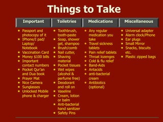 Important Toiletries Medications Miscellaneous
 Passport and
photocopy of it
 IPhone/I
pad/Laptop/Note
book
 Vaccination Card
 Money $100 bills
 Important
contact numbers
 Pocket Qur’an
and Dua book
 Prayer Mat
 Nice Camera
 Sunglasses
 Unlocked Mobile
phone & charger
 Toothbrush,
tooth-paste
 Soap, shower
gel, shampoo
 Brush/comb
 Nail cutter,
 Shaving
material
 Pocket tissues
 Wet wipes
(alcohol &
perfume free)
 Deodorant
and roll on
 Vaseline
 Cream, lotion
or balm
 Anti-bacterial
hand sanitizer
 Safety Pins
 Any regular
medication you
take
 Travel sickness
tablets
 Pain relief tablets
 Throat lozenges
 Cold & flu relief
 Band-Aids
 Antacids
 anti-bacterial
cream
 Antibiotics
(optional)
 Universal adapter
 Alarm clock/Phone
 Ear plugs
 Small Mirror
 Snacks, biscuits
etc.
 Plastic zipped bags
Things to Take
 