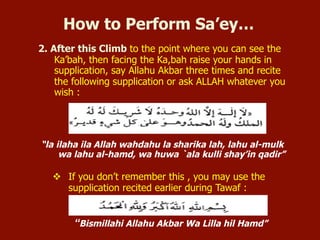 2. After this Climb to the point where you can see the Ka’bah, then facing
the Ka,bah raise your hands in supplication, say Allahu Akbar three times
and recite the following supplication or ask ALLAH whatever you wish:
“la ilaha ila Allah wahdahu la sharika lah, lahu al-mulk wa lahu al-hamd,
wa huwa `ala kulli shay’in qadir”
 If you don’t remember this, you may use the supplication recited earlier
during Tawaf:
“Bismillahi Allahu Akbar Wa Lilla hil Hamd”
How to Perform Sa’ey…
 