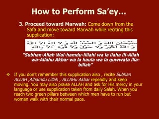 3. Proceed toward Marwah: Come down from the Safa and move toward Marwah while
reciting this supplication:
“Subhan-Allah Wal-hamdu-lillahi wa la ilaha ill-Allah wa-Allahu Akbar wa la haula wa
la quwwata illa-billah”
If you don’t remember this supplication also, recite Subhan ALLAH, Alhamdu Lillah, ALLAHu
Akbar repeatedly and keep moving. You may also praise ALLAH and ask for His mercy in your
language or use supplication taken from daily Salah. When you reach two green pillars between
which men have to run but woman walk with their normal pace.
How to Perform Sa’ey…
 