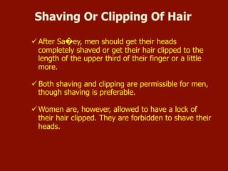  After Sa�ey, men should get their heads completely shaved or
get their hair clipped to the length of the upper third of their
finger or a little more.
 Both shaving and clipping are permissible for men, though
shaving is preferable.
 Women are, however, allowed to have a lock of their hair
clipped. They are forbidden to shave their heads.
Shaving Or Clipping Of Hair
 