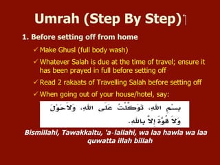 Umrah (Step By Step)
1. Before setting off from home
 Make Ghusl (full body wash)
 Whatever Salat is due at the time of travel; ensure it has been
prayed in full before setting off
 Read 2 rakaats of Travelling Salah before setting off
 When going out of your house/hotel, say:
Bismillahi, Tawakkaltu, 'a‐lallahi, wa laa hawla wa laa quwatta illah billah
 