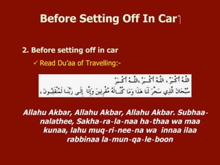 Before Setting Off In Car
2. Before setting off in car
 Read Du’aa of Travelling:-
Allahu Akbar, Allahu Akbar, Allahu Akbar. Subhaa‐nalathee,
Sakha‐ra‐la‐naa ha‐thaa wa maa kunaa, lahu muq‐ri‐nee‐na
wa innaa ilaa rabbinaa la‐mun‐qa‐le‐boon
 
