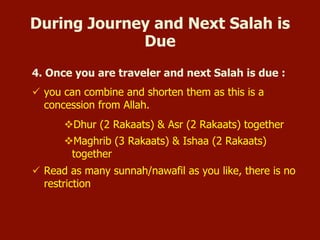 During Journey and Next Salah is Due
4. Once you are travelling and next Salat is due:
 you can combine and shorten them as this is a concession
from Allah.
Dhur (2 Rakaats) & Asr (2 Rakaats) together
Maghrib (3 Rakaats) & Ishaa (2 Rakaats) together
 Read as many sunnah/nawafil as you like, there is no
restriction
 