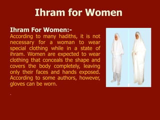 Ihram for Women
 Ihram For Women:-
According to many hadiths, it is not
necessary for a woman to wear
special clothing while in a state of
ihram. Women are expected to wear
clothing that conceals the shape and
covers the body completely, leaving
only their faces and hands exposed.
According to some authors, however,
gloves can be worn.
 