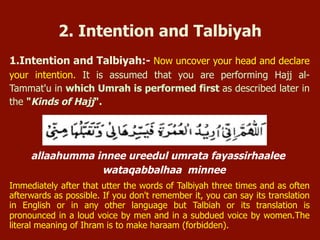 1. Intention and Talbiyah:- Now uncover your head and declare your
intention.
allaahumma innee ureedul umrata fayassirhaalee
wataqabbalhaa minnee
Immediately after that utter the words of Talbiyah three times and as often
afterwards as possible. If you don't remember it, you can say its translation in
English or in any other language but Talbiyah or its translation is pronounced in a
loud voice by men and in a subdued voice by women. The literal meaning of Ihram
is to make haram (forbidden).
2. Intention and Talbiyah
 