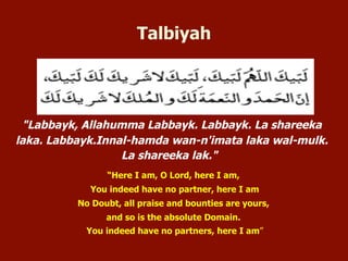 "Labbayk, Allahumma Labbayk. Labbayk. La shareeka laka.
Labbayk.Innal-hamda wan-n'imata laka wal-mulk. La shareeka lak."
“Here I am, O Lord, here I am,
You indeed have no partner, here I am
No Doubt, all praise and bounties are yours,
and so is the absolute Domain.
You indeed have no partners, here I am”
Talbiyah
 