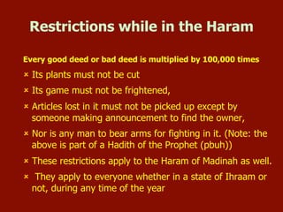 Restrictions while in the Haram
Every good deed or bad deed is multiplied by 100,000
times
 Its plants must not be cut
 Its game must not be frightened,
 Articles lost in it must not be picked up except by someone making
announcement to find the owner,
 Nor is any man to bear arms for fighting in it.
 These restrictions apply to the Haram of Madinah as well.
 They apply to everyone whether in a state of Ihraam or not,
during any time of the year
 