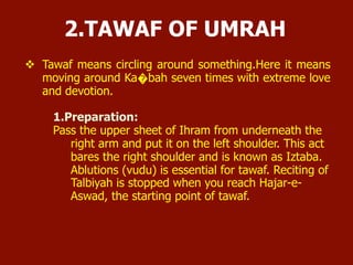 2. TAWAF OF UMRAH
Tawaf means circling around something. Here it means moving
around Ka�bah seven times with extreme love and devotion.
1. Preparation:
 Pass the upper sheet of Ihram from underneath the right arm
and put it on the left shoulder. This act bares the right shoulder
and is known as Iztaba.
 Ablutions (wudu) is essential for tawaf. Reciting of Talbiyah is
stopped when you reach Hajar-e- Aswad, the starting point of
tawaf.
 